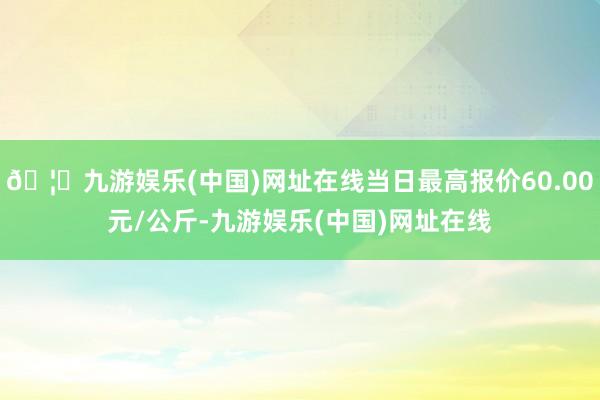 🦄九游娱乐(中国)网址在线当日最高报价60.00元/公斤-九游娱乐(中国)网址在线