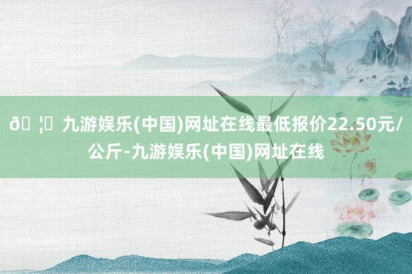 🦄九游娱乐(中国)网址在线最低报价22.50元/公斤-九游娱乐(中国)网址在线