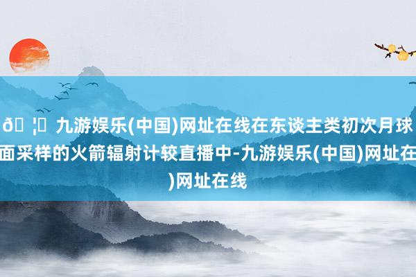 🦄九游娱乐(中国)网址在线在东谈主类初次月球后面采样的火箭辐射计较直播中-九游娱乐(中国)网址在线