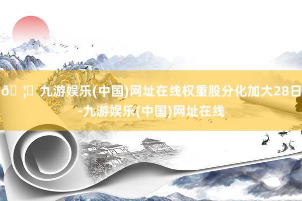 🦄九游娱乐(中国)网址在线权重股分化加大28日-九游娱乐(中国)网址在线