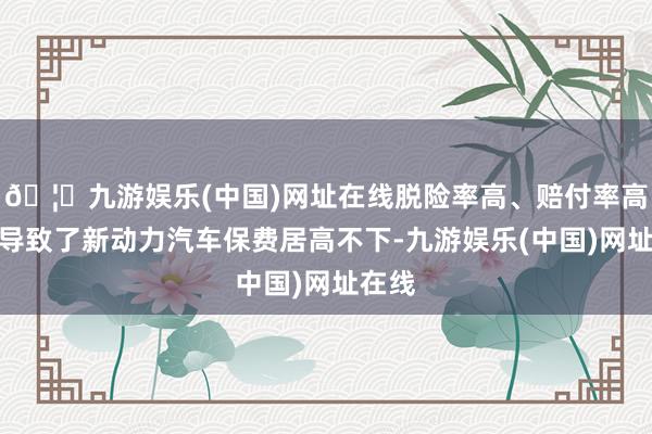 🦄九游娱乐(中国)网址在线脱险率高、赔付率高奏凯导致了新动力汽车保费居高不下-九游娱乐(中国)网址在线