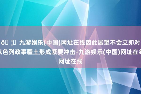 🦄九游娱乐(中国)网址在线因此展望不会立即对以色列政事疆土形成紧要冲击-九游娱乐(中国)网址在线