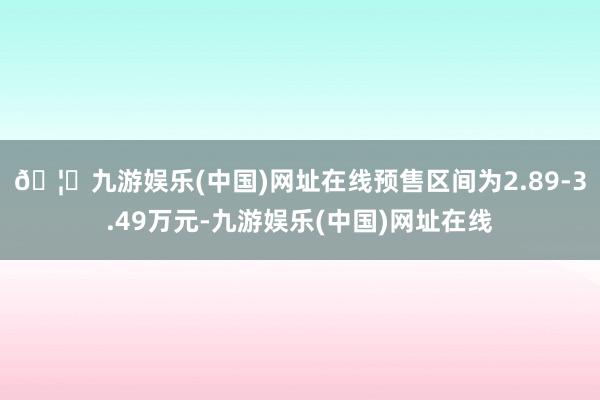 🦄九游娱乐(中国)网址在线预售区间为2.89-3.49万元-九游娱乐(中国)网址在线