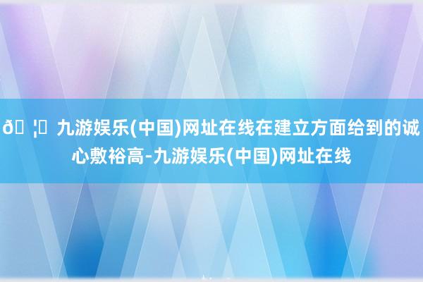 🦄九游娱乐(中国)网址在线在建立方面给到的诚心敷裕高-九游娱乐(中国)网址在线