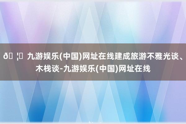 🦄九游娱乐(中国)网址在线建成旅游不雅光谈、木栈谈-九游娱乐(中国)网址在线