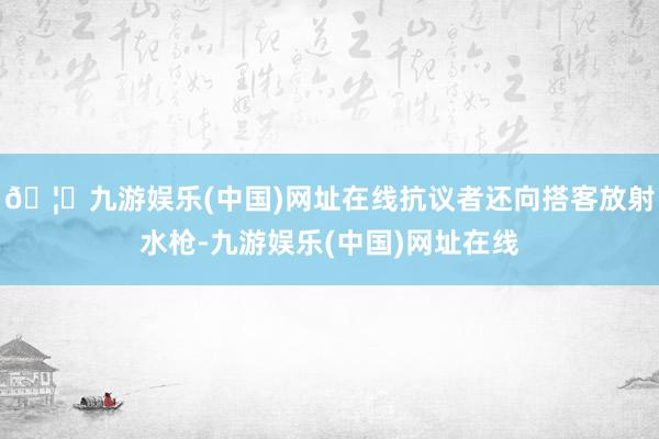 🦄九游娱乐(中国)网址在线抗议者还向搭客放射水枪-九游娱乐(中国)网址在线