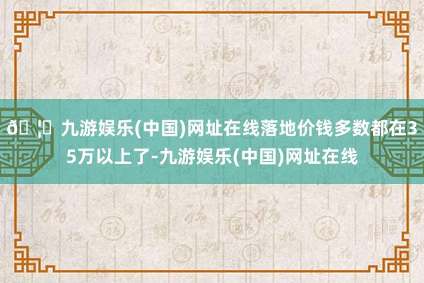 🦄九游娱乐(中国)网址在线落地价钱多数都在35万以上了-九游娱乐(中国)网址在线