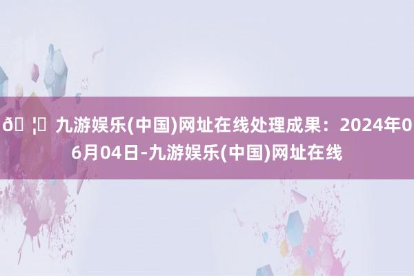 🦄九游娱乐(中国)网址在线处理成果：2024年06月04日-九游娱乐(中国)网址在线