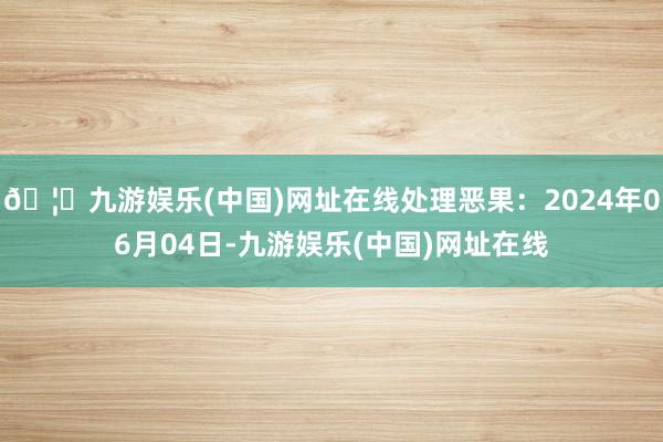 🦄九游娱乐(中国)网址在线处理恶果：2024年06月04日-九游娱乐(中国)网址在线