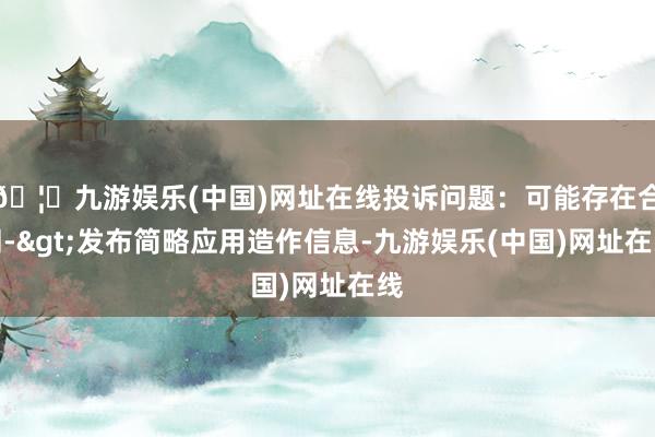 🦄九游娱乐(中国)网址在线投诉问题：可能存在合同->发布简略应用造作信息-九游娱乐(中国)网址在线