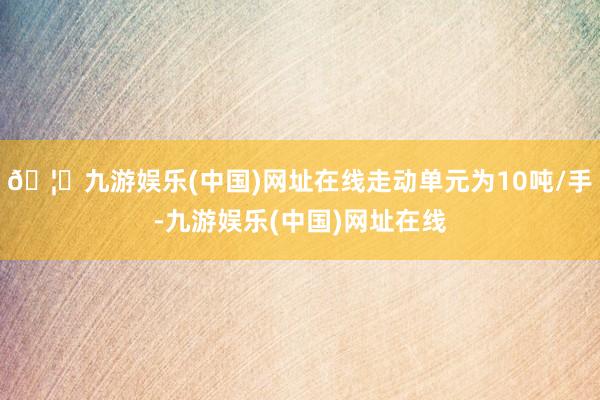 🦄九游娱乐(中国)网址在线走动单元为10吨/手-九游娱乐(中国)网址在线