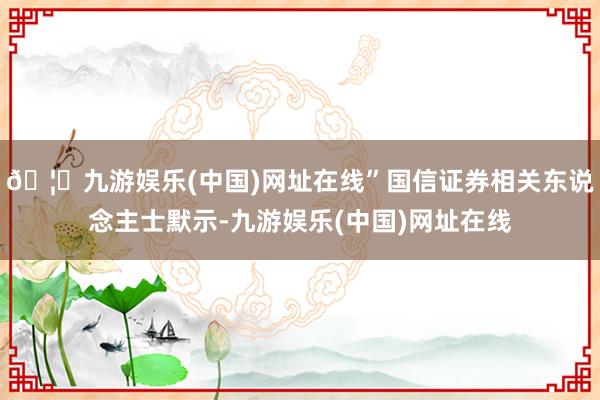 🦄九游娱乐(中国)网址在线”国信证券相关东说念主士默示-九游娱乐(中国)网址在线