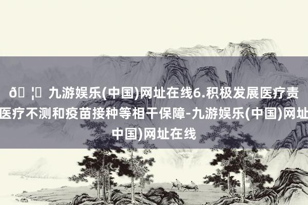 🦄九游娱乐(中国)网址在线6.积极发展医疗责任、医疗不测和疫苗接种等相干保障-九游娱乐(中国)网址在线