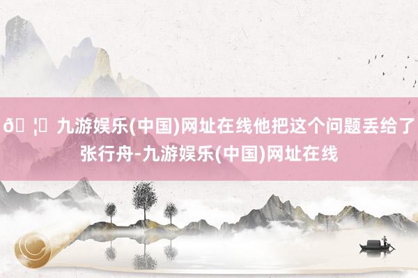 🦄九游娱乐(中国)网址在线他把这个问题丢给了张行舟-九游娱乐(中国)网址在线