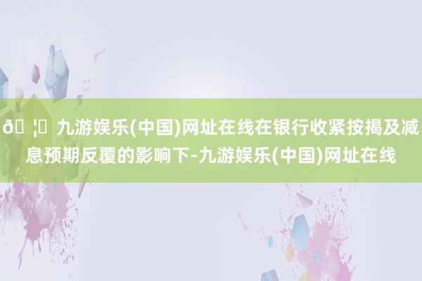 🦄九游娱乐(中国)网址在线在银行收紧按揭及减息预期反覆的影响下-九游娱乐(中国)网址在线