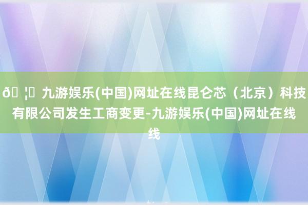 🦄九游娱乐(中国)网址在线昆仑芯（北京）科技有限公司发生工商变更-九游娱乐(中国)网址在线