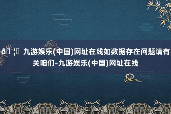 🦄九游娱乐(中国)网址在线如数据存在问题请有关咱们-九游娱乐(中国)网址在线