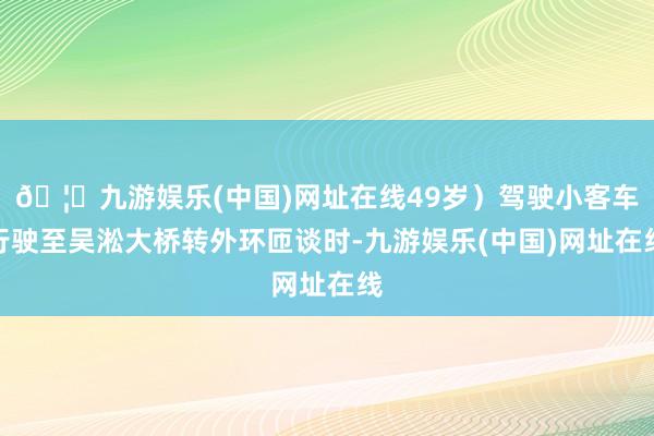 🦄九游娱乐(中国)网址在线49岁）驾驶小客车行驶至吴淞大桥转外环匝谈时-九游娱乐(中国)网址在线