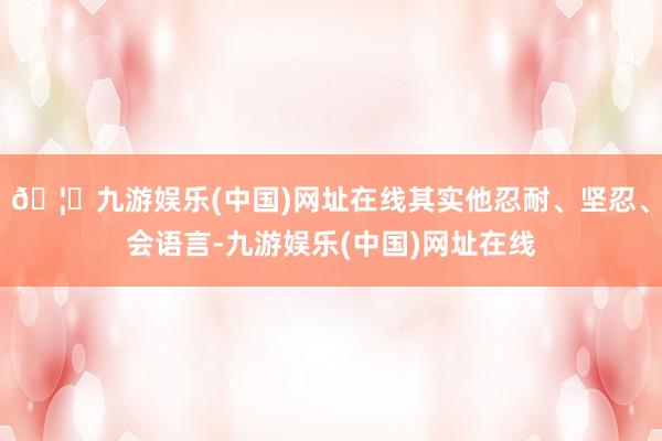 🦄九游娱乐(中国)网址在线其实他忍耐、坚忍、会语言-九游娱乐(中国)网址在线