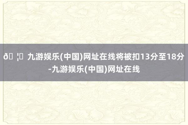 🦄九游娱乐(中国)网址在线将被扣13分至18分-九游娱乐(中国)网址在线