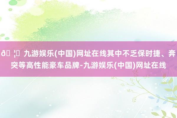 🦄九游娱乐(中国)网址在线其中不乏保时捷、奔突等高性能豪车品牌-九游娱乐(中国)网址在线