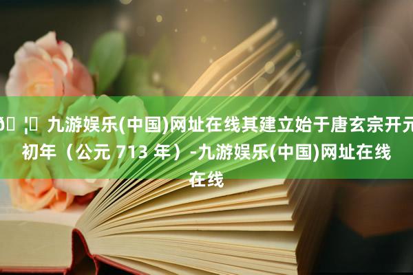 🦄九游娱乐(中国)网址在线其建立始于唐玄宗开元初年（公元 713 年）-九游娱乐(中国)网址在线