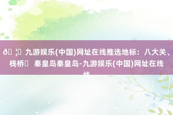 🦄九游娱乐(中国)网址在线推选地标：八大关、栈桥▪ 秦皇岛秦皇岛-九游娱乐(中国)网址在线