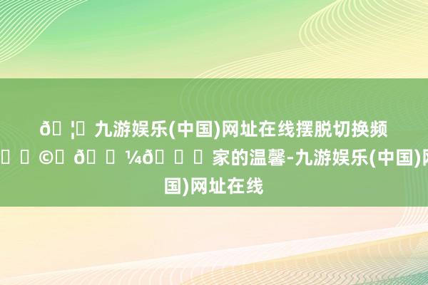 🦄九游娱乐(中国)网址在线摆脱切换频说念！👩‍💼💕家的温馨-九游娱乐(中国)网址在线