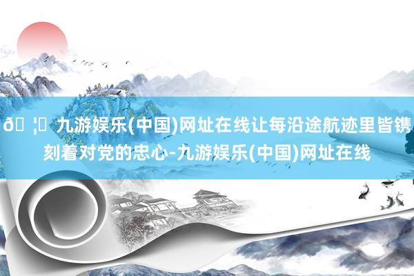 🦄九游娱乐(中国)网址在线让每沿途航迹里皆镌刻着对党的忠心-九游娱乐(中国)网址在线