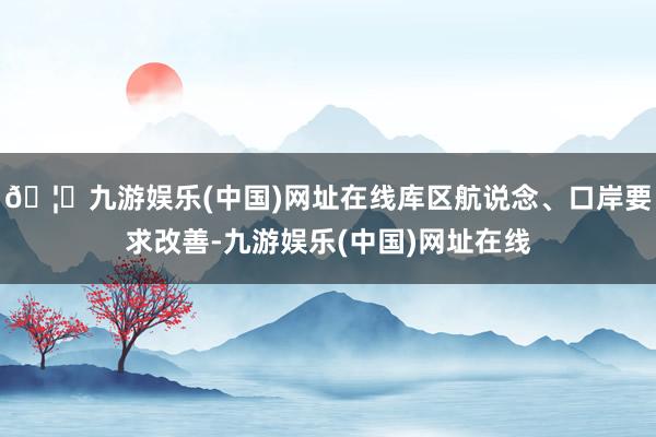 🦄九游娱乐(中国)网址在线库区航说念、口岸要求改善-九游娱乐(中国)网址在线