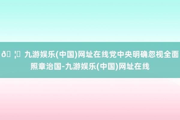 🦄九游娱乐(中国)网址在线党中央明确忽视全面照章治国-九游娱乐(中国)网址在线