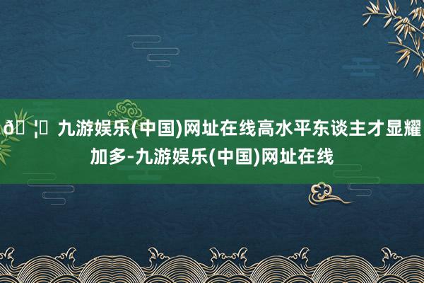 🦄九游娱乐(中国)网址在线高水平东谈主才显耀加多-九游娱乐(中国)网址在线