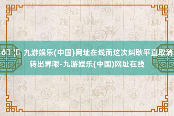 🦄九游娱乐(中国)网址在线而这次纠耿平直取消转出界限-九游娱乐(中国)网址在线