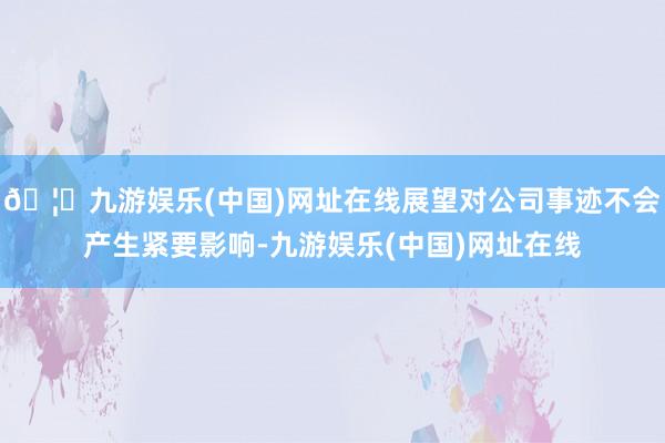 🦄九游娱乐(中国)网址在线展望对公司事迹不会产生紧要影响-九游娱乐(中国)网址在线