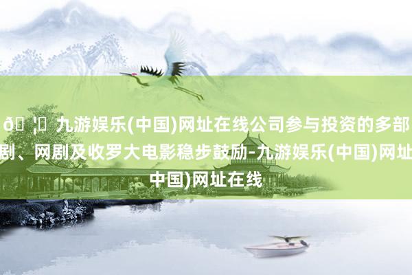 🦄九游娱乐(中国)网址在线公司参与投资的多部电视剧、网剧及收罗大电影稳步鼓励-九游娱乐(中国)网址在线