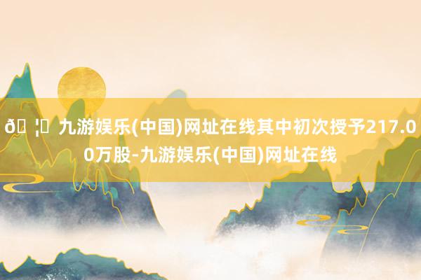 🦄九游娱乐(中国)网址在线其中初次授予217.00万股-九游娱乐(中国)网址在线