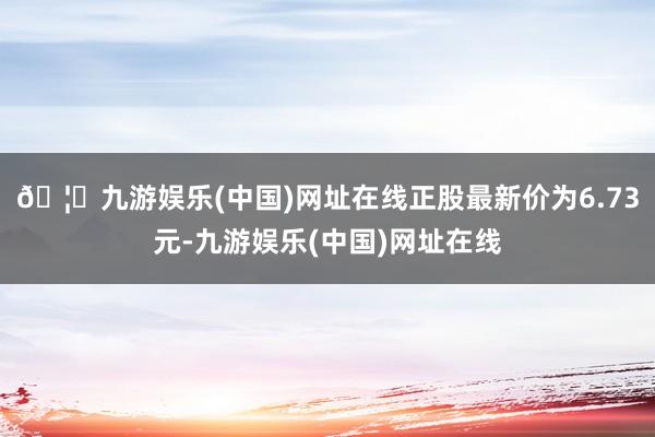 🦄九游娱乐(中国)网址在线正股最新价为6.73元-九游娱乐(中国)网址在线