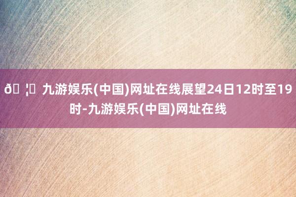 🦄九游娱乐(中国)网址在线展望24日12时至19时-九游娱乐(中国)网址在线