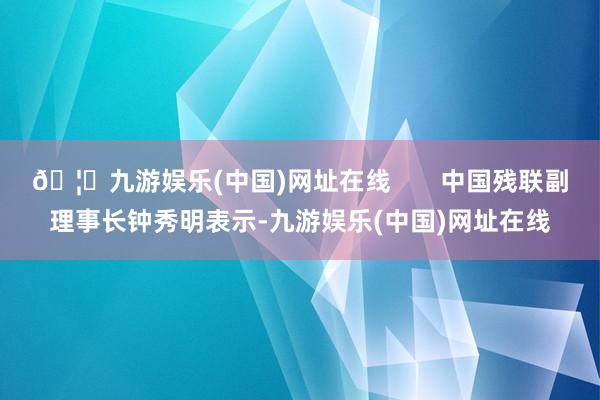 🦄九游娱乐(中国)网址在线       中国残联副理事长钟秀明表示-九游娱乐(中国)网址在线