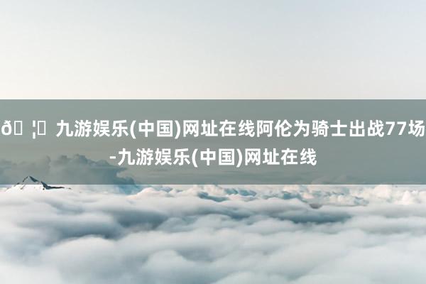 🦄九游娱乐(中国)网址在线阿伦为骑士出战77场-九游娱乐(中国)网址在线