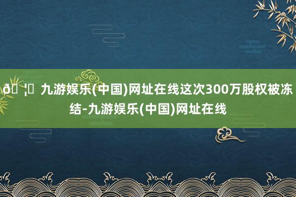 🦄九游娱乐(中国)网址在线这次300万股权被冻结-九游娱乐(中国)网址在线