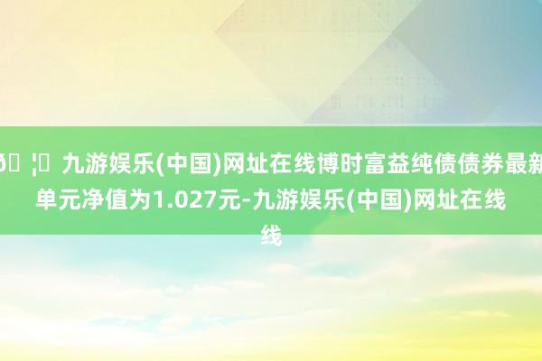 🦄九游娱乐(中国)网址在线博时富益纯债债券最新单元净值为1.027元-九游娱乐(中国)网址在线