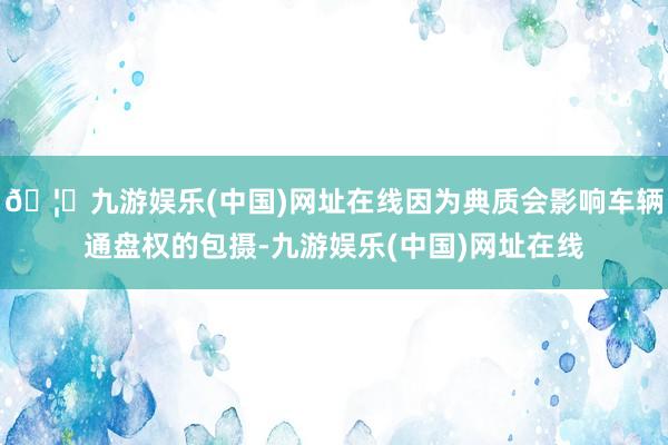 🦄九游娱乐(中国)网址在线因为典质会影响车辆通盘权的包摄-九游娱乐(中国)网址在线