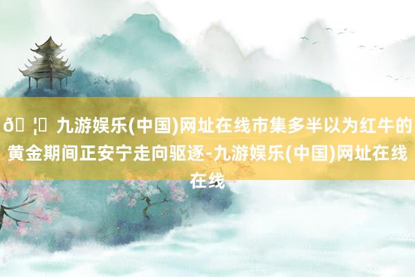 🦄九游娱乐(中国)网址在线市集多半以为红牛的黄金期间正安宁走向驱逐-九游娱乐(中国)网址在线