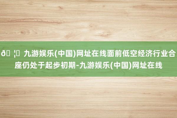 🦄九游娱乐(中国)网址在线面前低空经济行业合座仍处于起步初期-九游娱乐(中国)网址在线