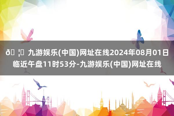 🦄九游娱乐(中国)网址在线2024年08月01日临近午盘11时53分-九游娱乐(中国)网址在线