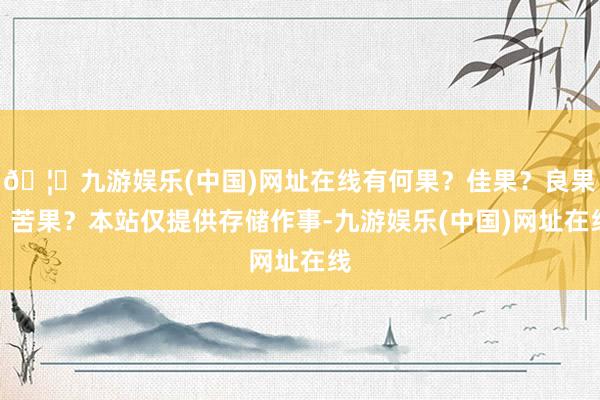 🦄九游娱乐(中国)网址在线有何果？佳果？良果？苦果？本站仅提供存储作事-九游娱乐(中国)网址在线