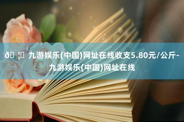 🦄九游娱乐(中国)网址在线收支5.80元/公斤-九游娱乐(中国)网址在线