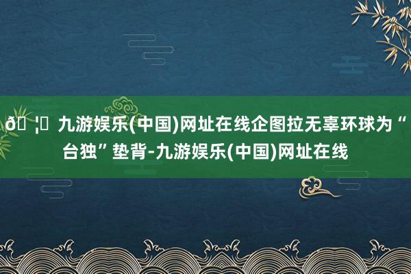 🦄九游娱乐(中国)网址在线企图拉无辜环球为“台独”垫背-九游娱乐(中国)网址在线