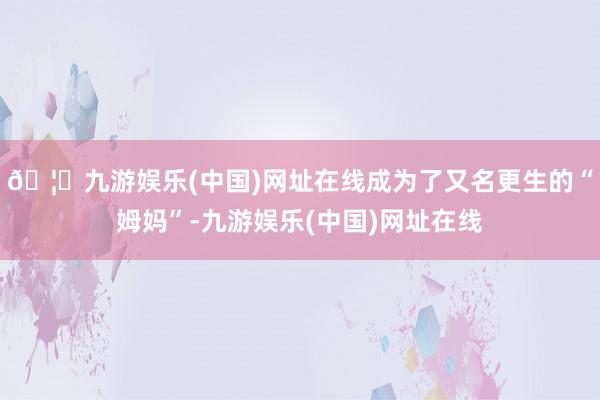 🦄九游娱乐(中国)网址在线成为了又名更生的“姆妈”-九游娱乐(中国)网址在线